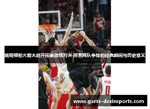 姚明领衔火箭大战开拓者激情对决 探索两队争锋的经典瞬间与历史意义