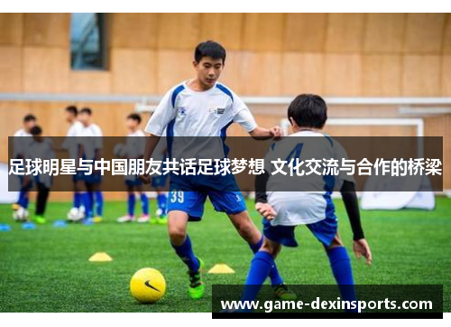 足球明星与中国朋友共话足球梦想 文化交流与合作的桥梁
