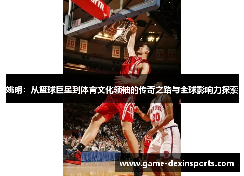 姚明：从篮球巨星到体育文化领袖的传奇之路与全球影响力探索