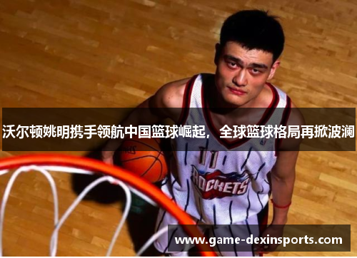 沃尔顿姚明携手领航中国篮球崛起，全球篮球格局再掀波澜