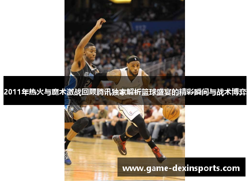 2011年热火与魔术激战回顾腾讯独家解析篮球盛宴的精彩瞬间与战术博弈
